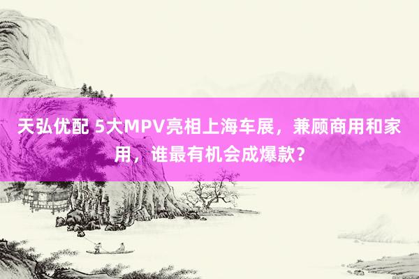 天弘优配 5大MPV亮相上海车展，兼顾商用和家用，谁最有机会成爆款？