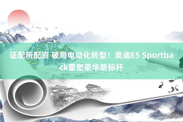 证配所配资 破局电动化转型！奥迪E5 Sportback重塑豪华新标杆