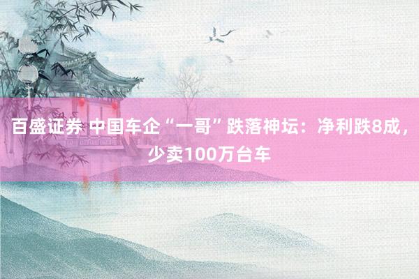 百盛证券 中国车企“一哥”跌落神坛：净利跌8成，少卖100万台车