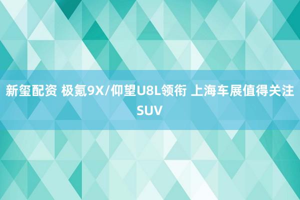 新玺配资 极氪9X/仰望U8L领衔 上海车展值得关注SUV