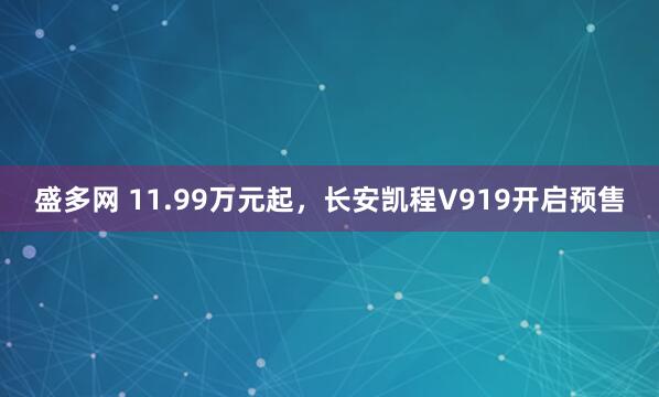 盛多网 11.99万元起，长安凯程V919开启预售