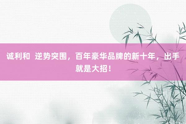 诚利和  逆势突围，百年豪华品牌的新十年，出手就是大招！