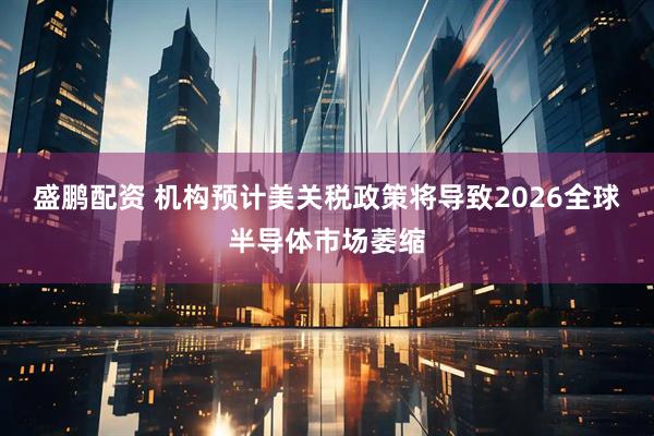 盛鹏配资 机构预计美关税政策将导致2026全球半导体市场萎缩