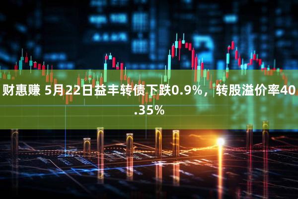 财惠赚 5月22日益丰转债下跌0.9%，转股溢价率40.35%