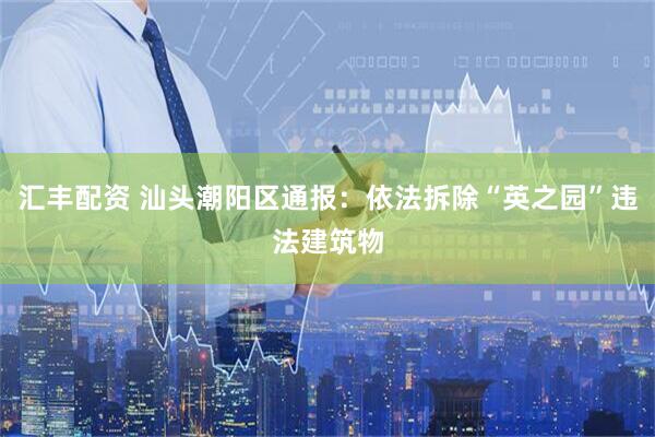 汇丰配资 汕头潮阳区通报：依法拆除“英之园”违法建筑物