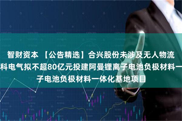 智财资本 【公告精选】合兴股份未涉及无人物流车等业务；中科电气拟不超80亿元投建阿曼锂离子电池负极材料一体化基地项目