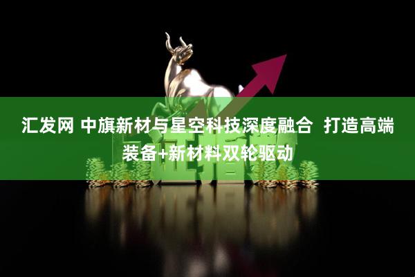 汇发网 中旗新材与星空科技深度融合  打造高端装备+新材料双轮驱动