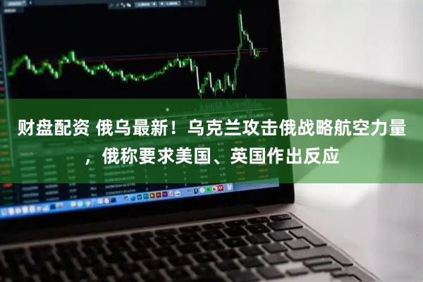 财盘配资 俄乌最新！乌克兰攻击俄战略航空力量，俄称要求美国、英国作出反应