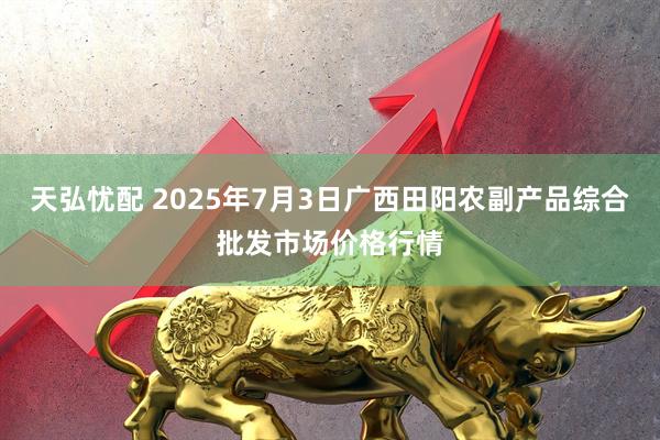 天弘忧配 2025年7月3日广西田阳农副产品综合批发市场价格行情