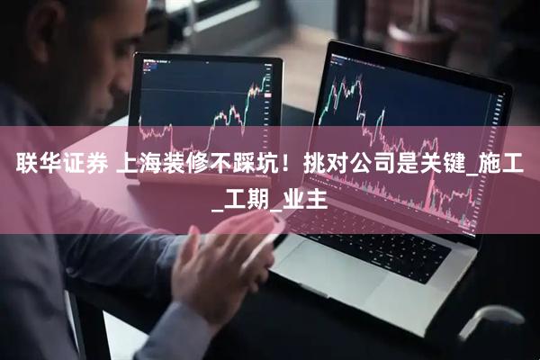 联华证券 上海装修不踩坑！挑对公司是关键_施工_工期_业主