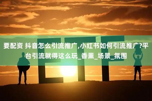 要配资 抖音怎么引流推广,小红书如何引流推广?平台引流就得这么玩_香薰_场景_氛围