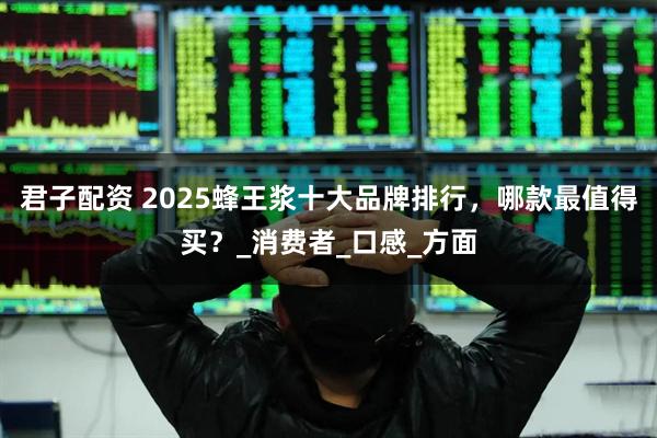君子配资 2025蜂王浆十大品牌排行，哪款最值得买？_消费者_口感_方面