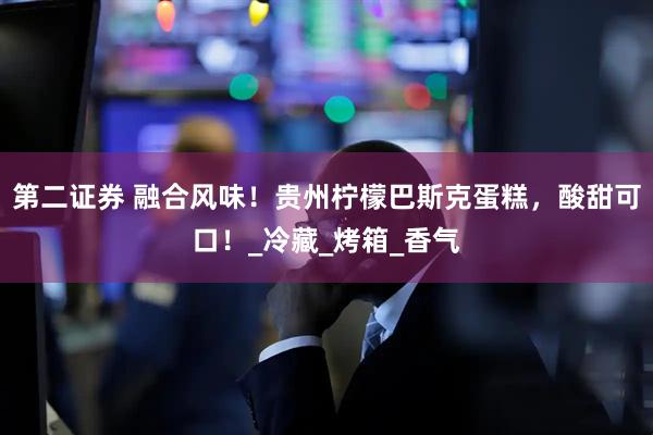 第二证券 融合风味！贵州柠檬巴斯克蛋糕，酸甜可口！_冷藏_烤箱_香气