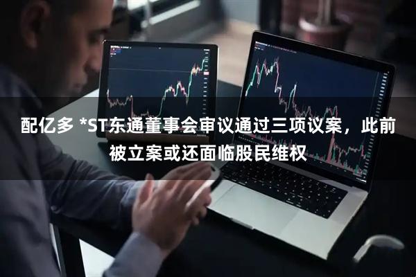 配亿多 *ST东通董事会审议通过三项议案，此前被立案或还面临股民维权