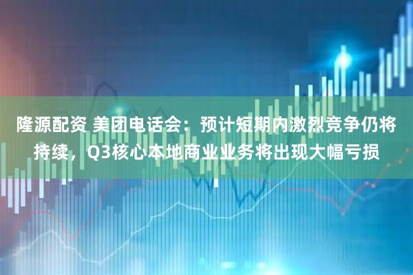 隆源配资 美团电话会：预计短期内激烈竞争仍将持续，Q3核心本地商业业务将出现大幅亏损