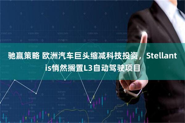 驰赢策略 欧洲汽车巨头缩减科技投资，Stellantis悄然搁置L3自动驾驶项目