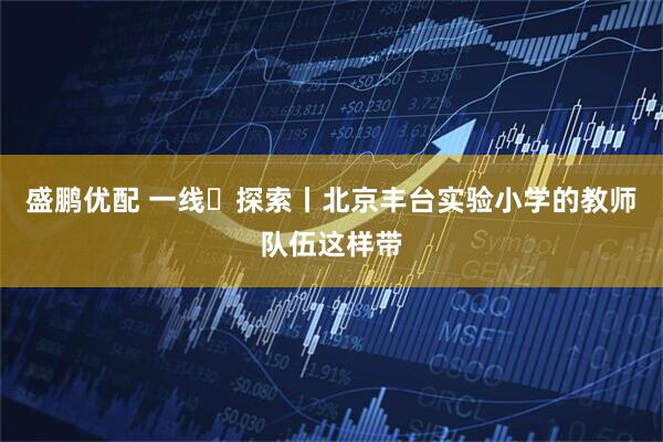 盛鹏优配 一线・探索丨北京丰台实验小学的教师队伍这样带