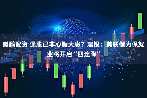 盛鹏配资 通胀已非心腹大患？瑞银：美联储为保就业将开启“四连降”