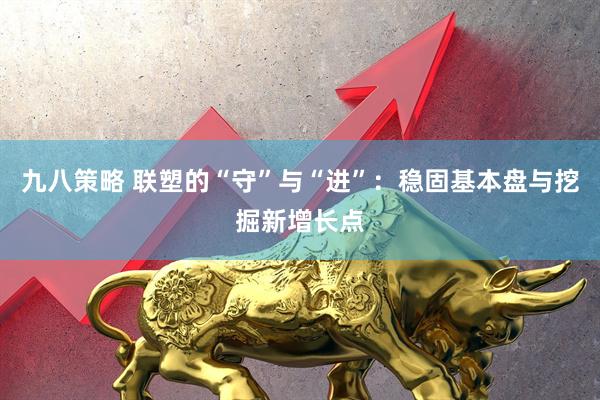 九八策略 联塑的“守”与“进”：稳固基本盘与挖掘新增长点