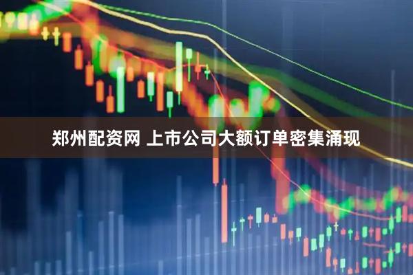 郑州配资网 上市公司大额订单密集涌现