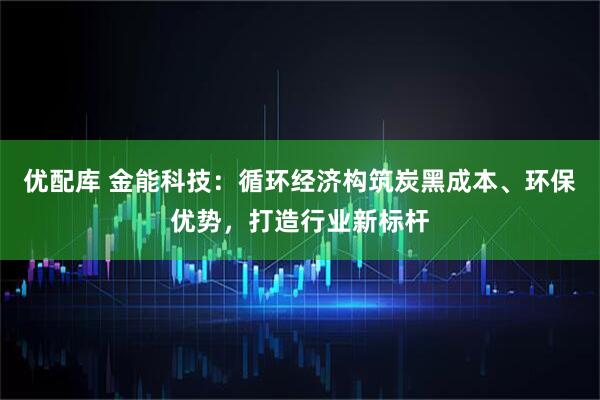 优配库 金能科技：循环经济构筑炭黑成本、环保优势，打造行业新标杆