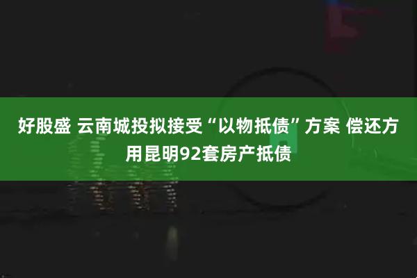 好股盛 云南城投拟接受“以物抵债”方案 偿还方用昆明92套房产抵债