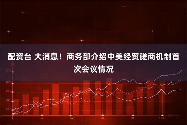 配资台 大消息！商务部介绍中美经贸磋商机制首次会议情况