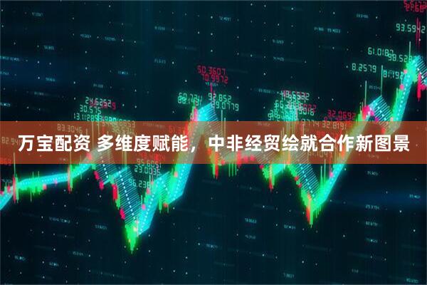 万宝配资 多维度赋能，中非经贸绘就合作新图景