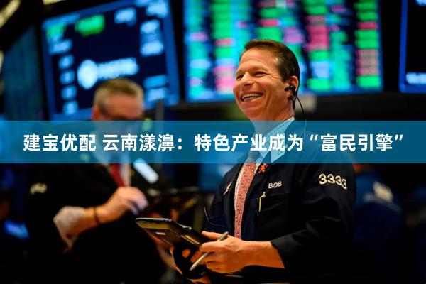 建宝优配 云南漾濞：特色产业成为“富民引擎”