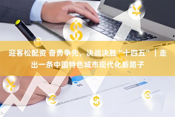 迎客松配资 奋勇争先，决战决胜“十四五”｜走出一条中国特色城市现代化新路子