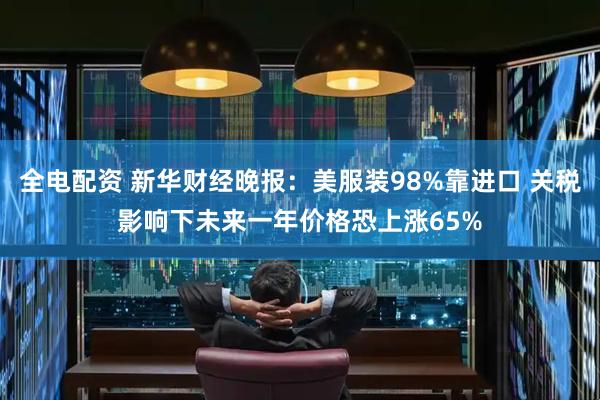 全电配资 新华财经晚报：美服装98%靠进口 关税影响下未来一年价格恐上涨65%
