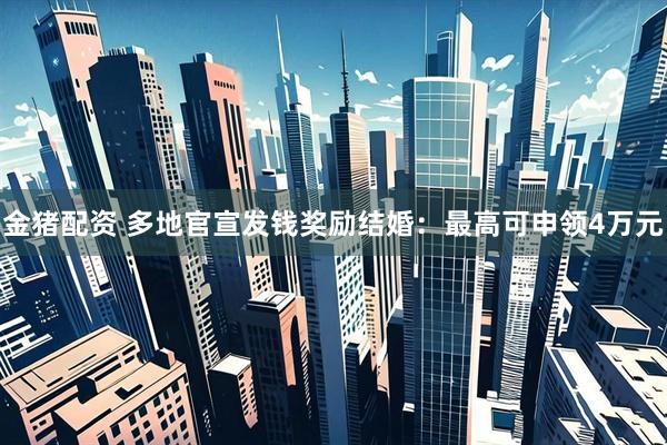 金猪配资 多地官宣发钱奖励结婚：最高可申领4万元