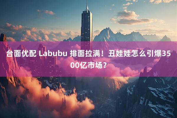 台面优配 Labubu 排面拉满！丑娃娃怎么引爆3500亿市场？