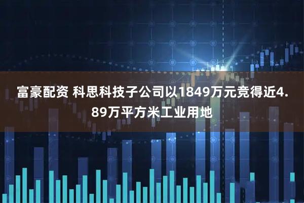 富豪配资 科思科技子公司以1849万元竞得近4.89万平方米工业用地