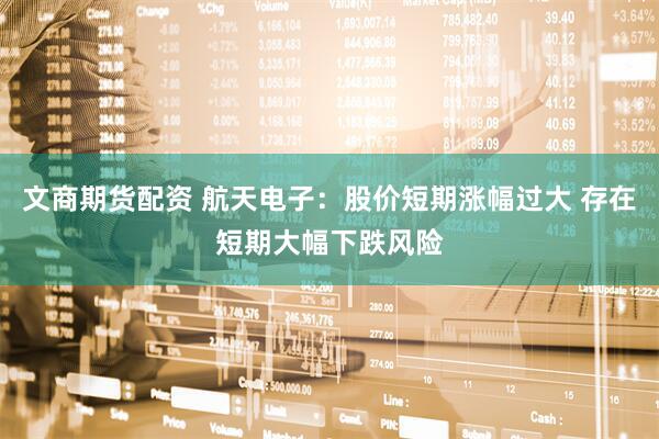 文商期货配资 航天电子：股价短期涨幅过大 存在短期大幅下跌风险