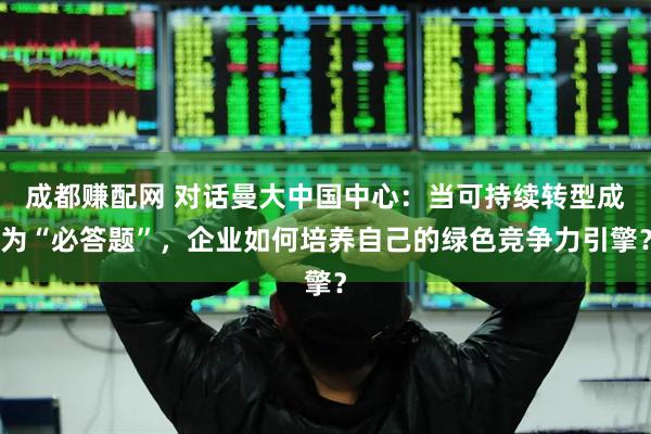 成都赚配网 对话曼大中国中心：当可持续转型成为“必答题”，企业如何培养自己的绿色竞争力引擎？