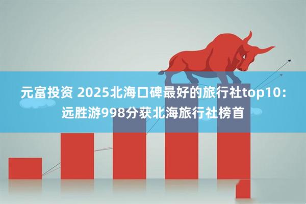 元富投资 2025北海口碑最好的旅行社top10：远胜游998分获北海旅行社榜首