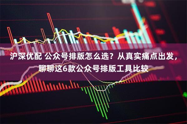 沪深优配 公众号排版怎么选？从真实痛点出发，聊聊这6款公众号排版工具比较