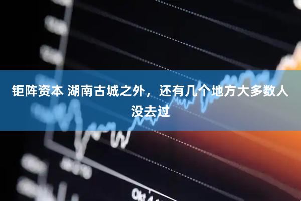 钜阵资本 湖南古城之外，还有几个地方大多数人没去过